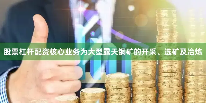 股票杠杆配资核心业务为大型露天铜矿的开采、选矿及冶炼
