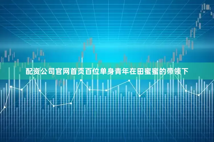 配资公司官网首页百位单身青年在田蜜蜜的带领下