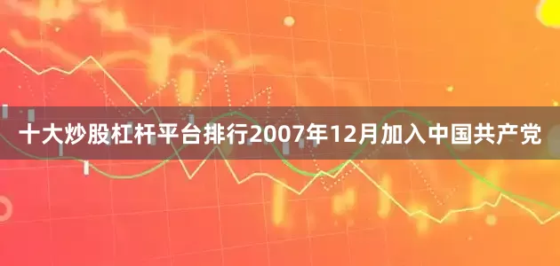 十大炒股杠杆平台排行2007年12月加入中国共产党