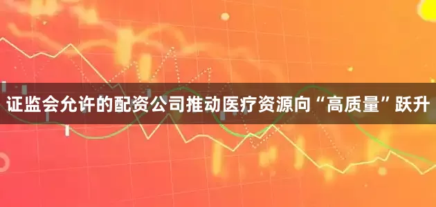 证监会允许的配资公司推动医疗资源向“高质量”跃升