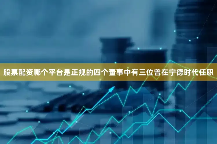 股票配资哪个平台是正规的四个董事中有三位曾在宁德时代任职