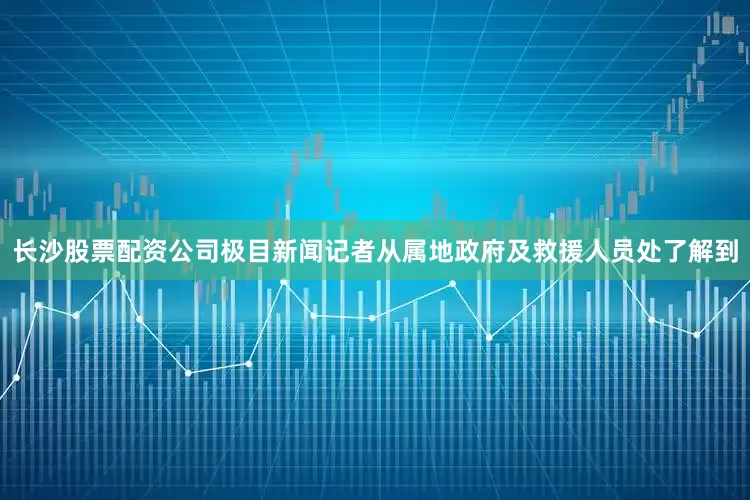 长沙股票配资公司极目新闻记者从属地政府及救援人员处了解到