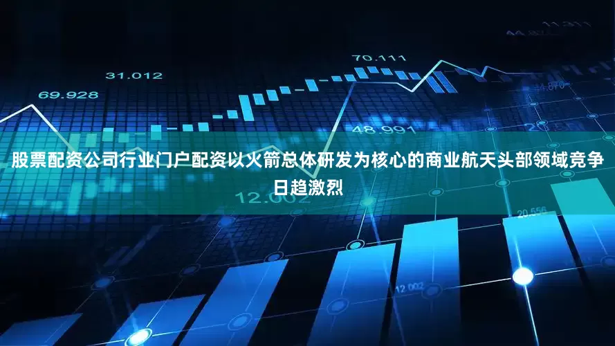 股票配资公司行业门户配资以火箭总体研发为核心的商业航天头部领域竞争日趋激烈