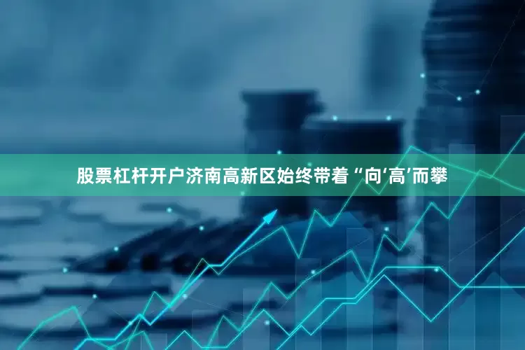 股票杠杆开户济南高新区始终带着“向‘高’而攀