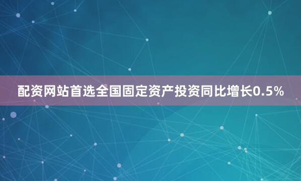 配资网站首选全国固定资产投资同比增长0.5%